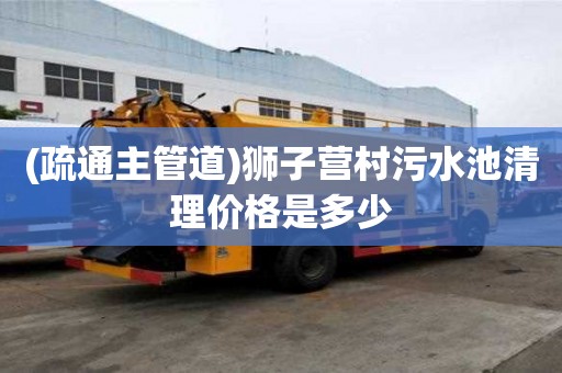 (疏通主管道)狮子营村污水池清理价格是多少
