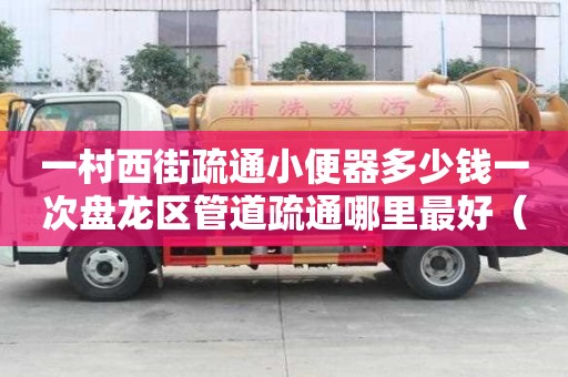 一村西街疏通小便器多少钱一次盘龙区管道疏通哪里最好（盘州管道疏通）
