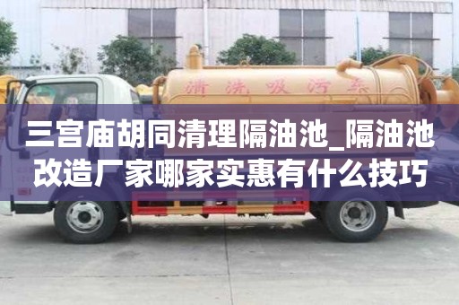 三宫庙胡同清理隔油池_隔油池改造厂家哪家实惠有什么技巧？