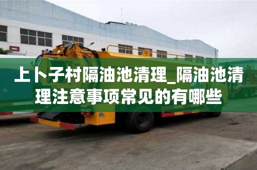 上卜子村隔油池清理_隔油池清理注意事项常见的有哪些