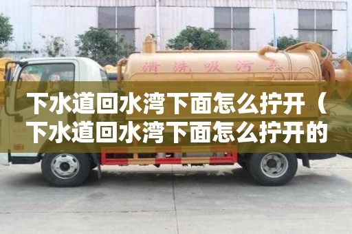 下水道回水湾下面怎么拧开（下水道回水湾下面怎么拧开的）