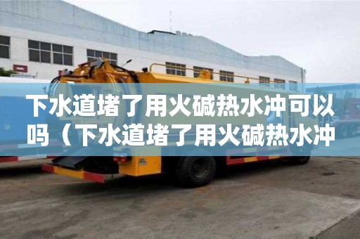 下水道堵了用火碱热水冲可以吗（下水道堵了用火碱热水冲可以吗有用吗）