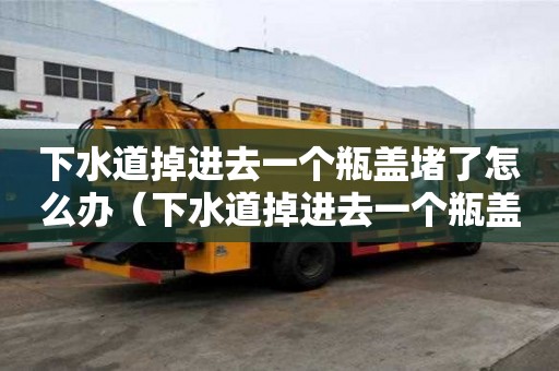 下水道掉进去一个瓶盖堵了怎么办（下水道掉进去一个瓶盖堵了怎么办视频）