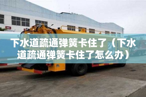 下水道疏通弹簧卡住了（下水道疏通弹簧卡住了怎么办）