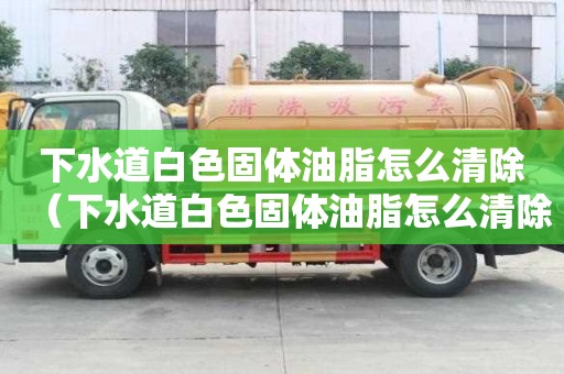 下水道白色固体油脂怎么清除（下水道白色固体油脂怎么清除掉）