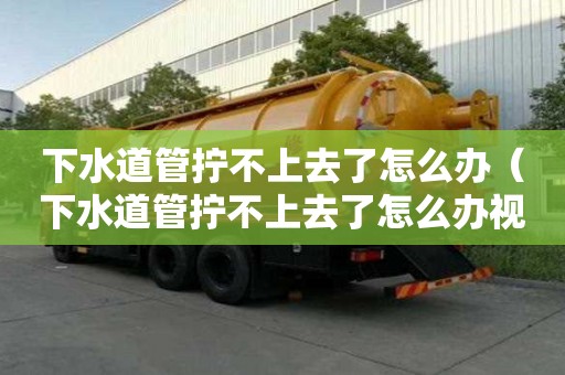 下水道管拧不上去了怎么办（下水道管拧不上去了怎么办视频）