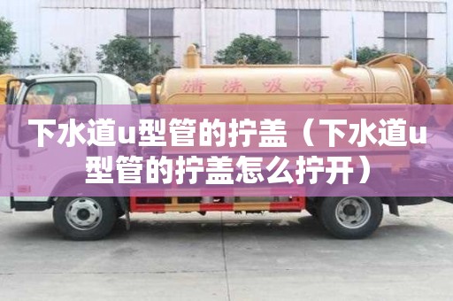 下水道u型管的拧盖(下水道u型管的拧盖怎么拧开) 下水道u型管的拧盖(下水道u型管的拧盖怎么拧开)
