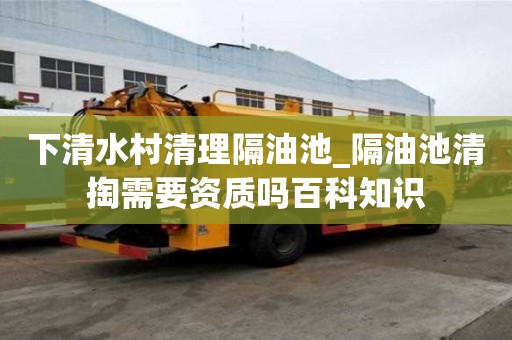下清水村清理隔油池_隔油池清掏需要资质吗百科知识