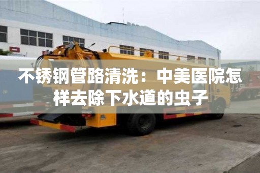 不锈钢管路清洗：中美医院怎样去除下水道的虫子