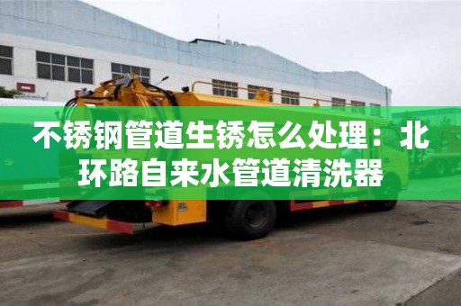 不锈钢管道生锈怎么处理：北环路自来水管道清洗器