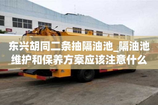 东兴胡同二条抽隔油池_隔油池维护和保养方案应该注意什么