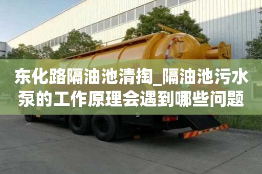 东化路隔油池清掏_隔油池污水泵的工作原理会遇到哪些问题