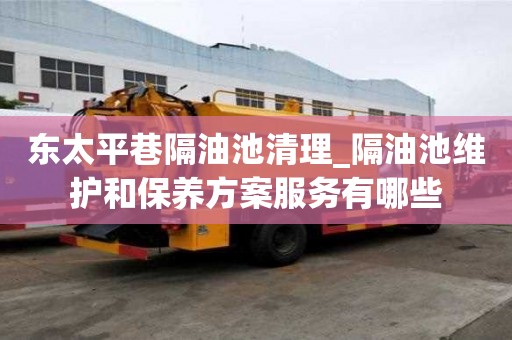 东太平巷隔油池清理_隔油池维护和保养方案服务有哪些
