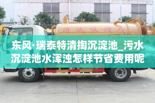 东风·瑞泰特清掏沉淀池_污水沉淀池水浑浊怎样节省费用呢