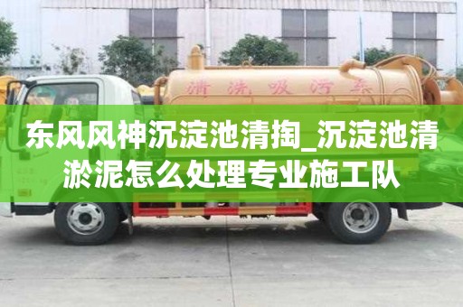 东风风神沉淀池清掏_沉淀池清淤泥怎么处理专业施工队