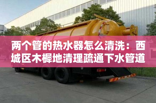 两个管的热水器怎么清洗：西城区木樨地清理疏通下水管道清洗