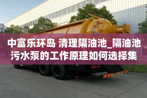 中富乐环岛 清理隔油池_隔油池污水泵的工作原理如何选择集合