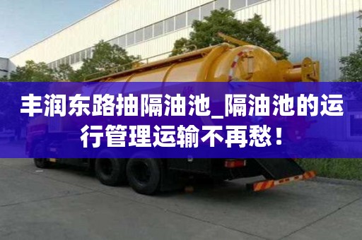 丰润东路抽隔油池_隔油池的运行管理运输不再愁！