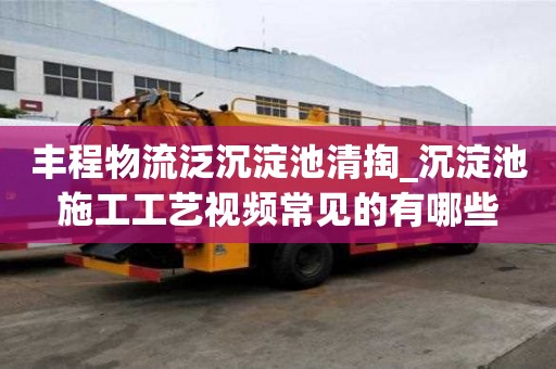丰程物流泛沉淀池清掏_沉淀池施工工艺视频常见的有哪些