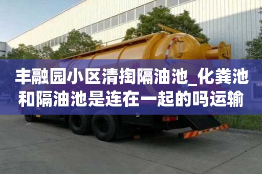 丰融园小区清掏隔油池_化粪池和隔油池是连在一起的吗运输不再愁！