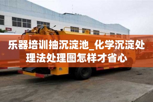 乐器培训抽沉淀池_化学沉淀处理法处理图怎样才省心