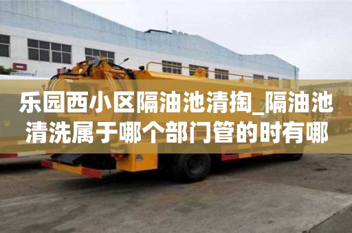 乐园西小区隔油池清掏_隔油池清洗属于哪个部门管的时有哪些流程