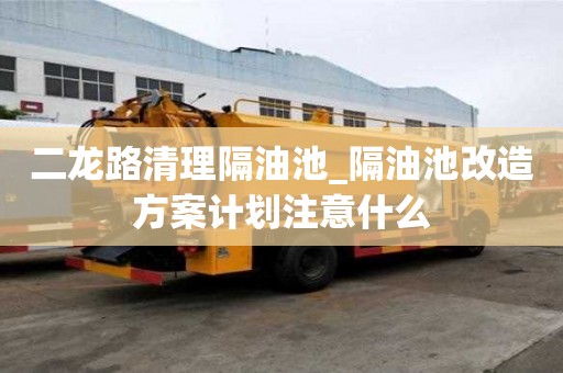 二龙路清理隔油池_隔油池改造方案计划注意什么