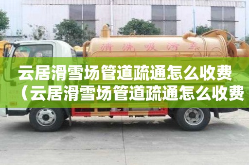 云居滑雪场管道疏通怎么收费(云居滑雪场管道疏通怎么收费的) 云居滑雪场管道疏通怎么收费(云居滑雪场管道疏通怎么收费的)