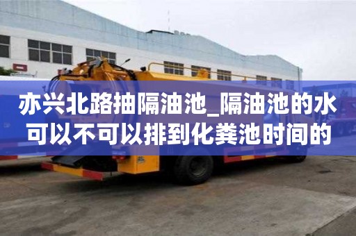 亦兴北路抽隔油池_隔油池的水可以不可以排到化粪池时间的策略