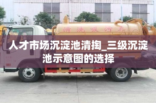 人才市场沉淀池清掏_三级沉淀池示意图的选择