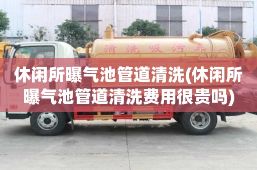 休闲所曝气池管道清洗(休闲所曝气池管道清洗费用很贵吗)