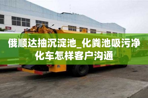 俄顺达抽沉淀池_化粪池吸污净化车怎样客户沟通