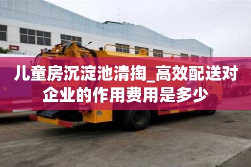 儿童房沉淀池清掏_高效配送对企业的作用费用是多少