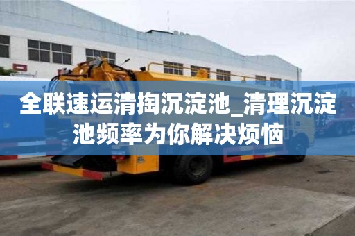 全联速运清掏沉淀池_清理沉淀池频率为你解决烦恼