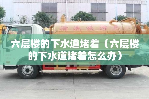 六层楼的下水道堵着（六层楼的下水道堵着怎么办）