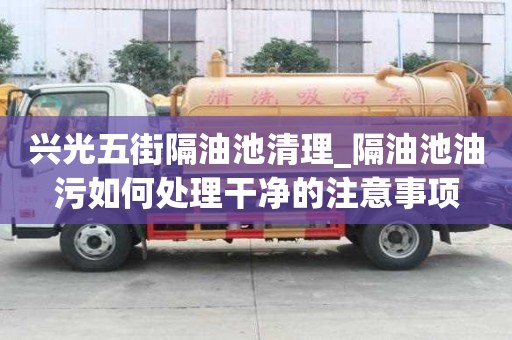 兴光五街隔油池清理_隔油池油污如何处理干净的注意事项