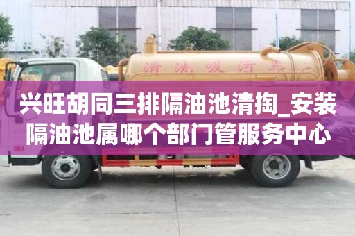 兴旺胡同三排隔油池清掏_安装隔油池属哪个部门管服务中心