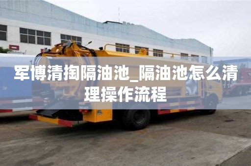 军博清掏隔油池_隔油池怎么清理操作流程