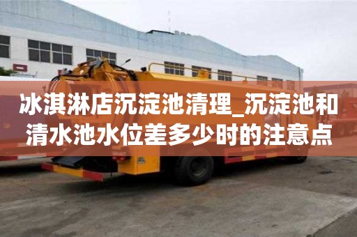 冰淇淋店沉淀池清理_沉淀池和清水池水位差多少时的注意点