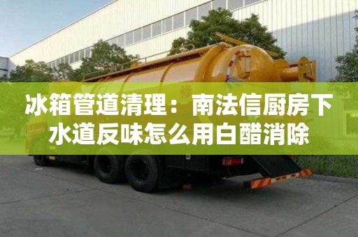 冰箱管道清理：南法信厨房下水道反味怎么用白醋消除