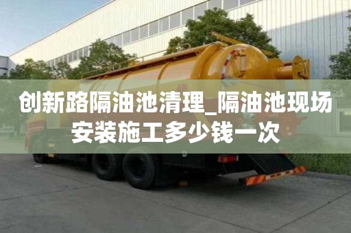 创新路隔油池清理_隔油池现场安装施工多少钱一次