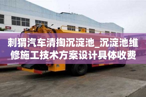 刺猬汽车清掏沉淀池_沉淀池维修施工技术方案设计具体收费有哪些