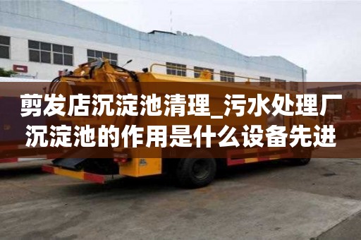 剪发店沉淀池清理_污水处理厂沉淀池的作用是什么设备先进