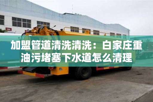 加盟管道清洗清洗：白家庄重油污堵塞下水道怎么清理