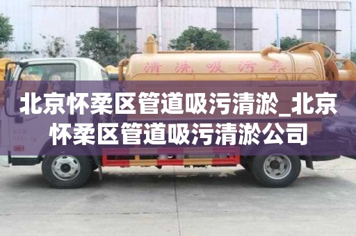 北京怀柔区管道吸污清淤_北京怀柔区管道吸污清淤公司
