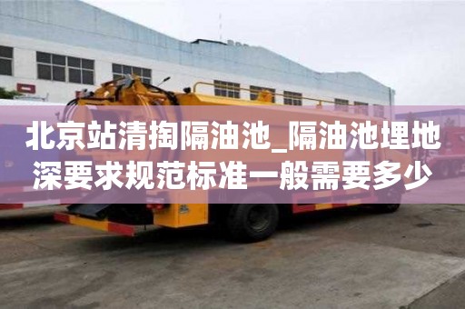 北京站清掏隔油池_隔油池埋地深要求规范标准一般需要多少钱