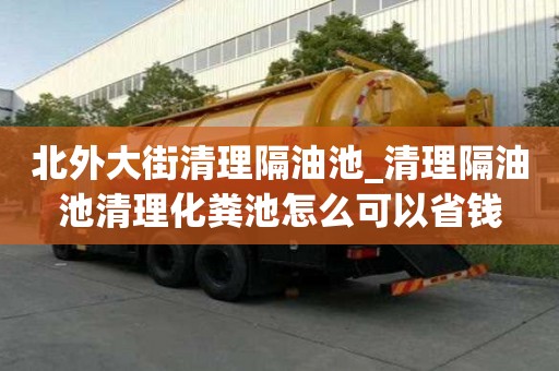 北外大街清理隔油池_清理隔油池清理化粪池怎么可以省钱