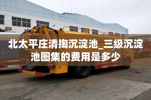 北太平庄清掏沉淀池_三级沉淀池图集的费用是多少
