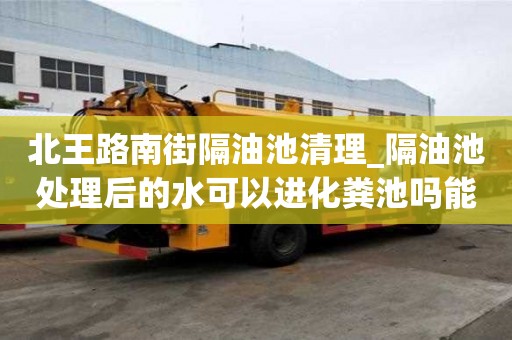 北王路南街隔油池清理_隔油池处理后的水可以进化粪池吗能有哪些服务