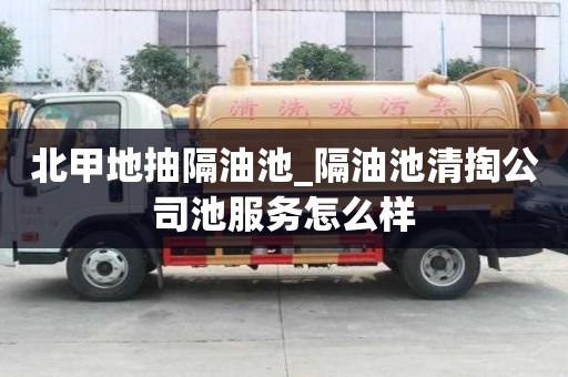 北甲地抽隔油池_隔油池清掏公司池服务怎么样